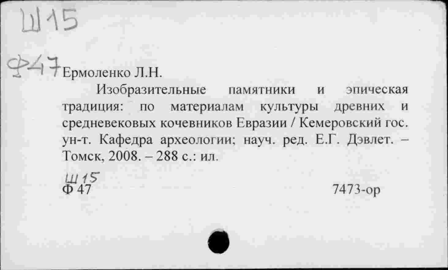 ﻿ЬИБ
2 —j — Ермоленко j] ц
Изобразительные памятники и эпическая традиция: по материалам культуры древних и средневековых кочевников Евразии / Кемеровский гос. ун-т. Кафедра археологии; науч. ред. Е.Г. Дэвлет. -Томск, 2008. - 288 с.: ил.
Ш /5*
Ф47
7473-ор